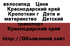 велосипед › Цена ­ 1 500 - Краснодарский край, Кропоткин г. Дети и материнство » Детский транспорт   . Краснодарский край